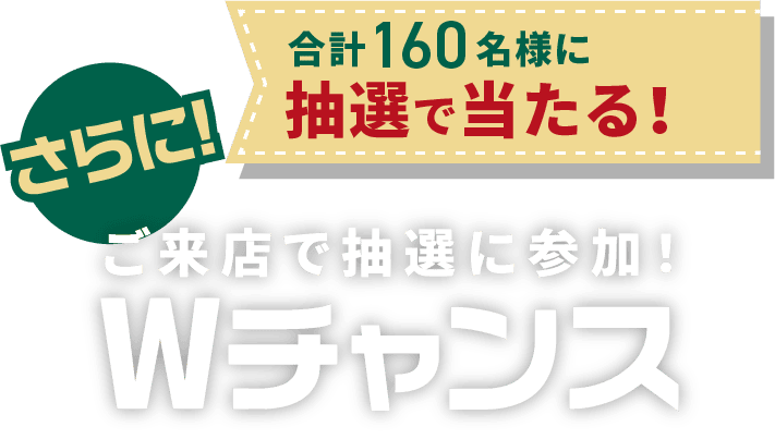 さらにご来店で抽選に参加! Wチャンス 合計160名様に抽選で当たる！